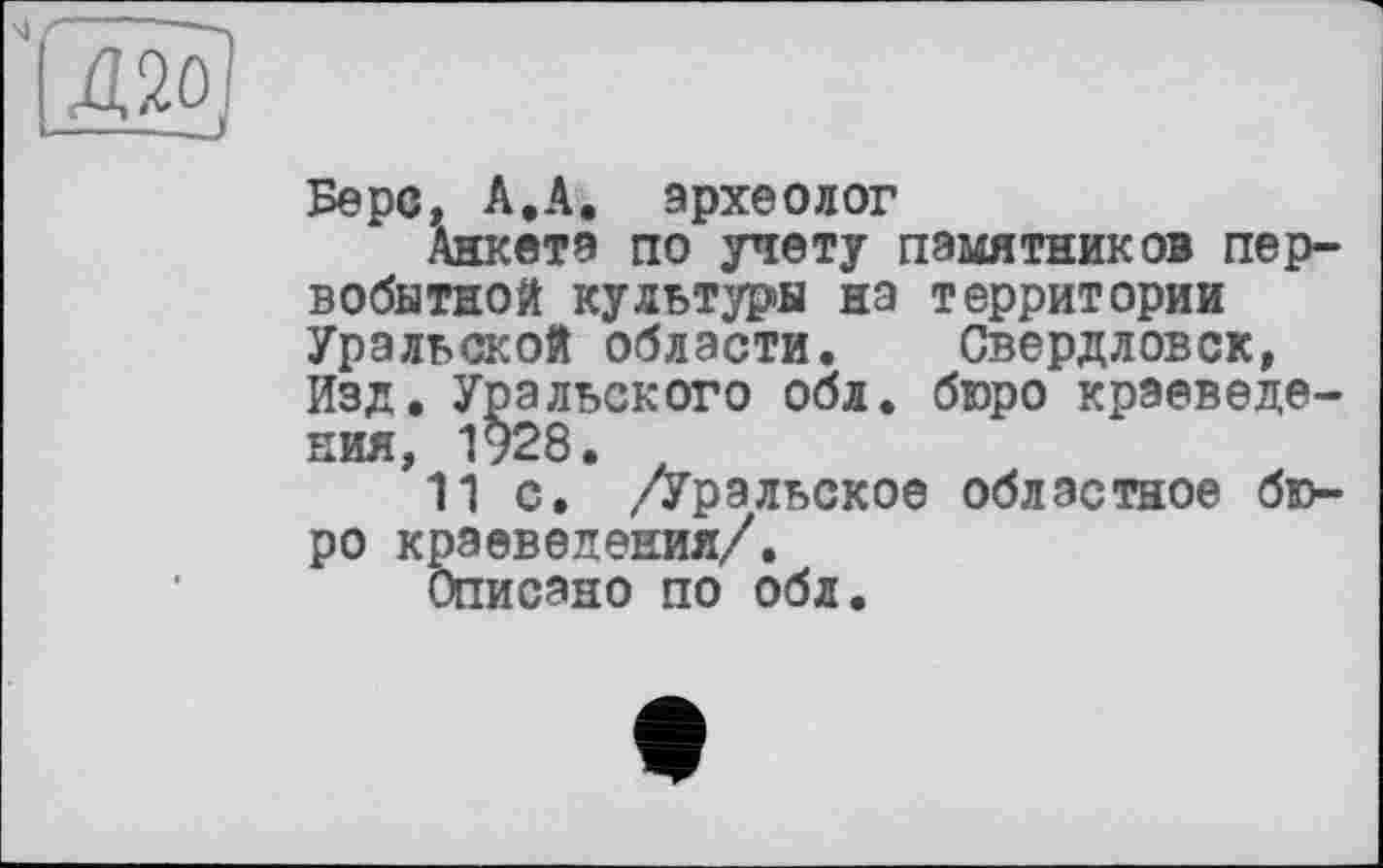 ﻿Берс, А.А. археолог
Анкета по учету памятников первобытной культуры на территории Уральской области. Свердловск, Изд. Уральского обл. бюро краеведения, 1928.
11 с. /Уральское областное бюро краеведения/.
Описано по обл.